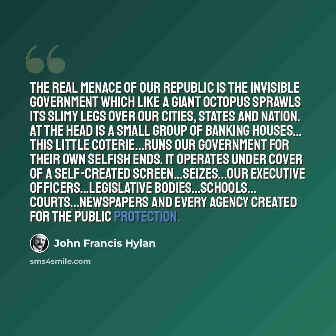“The real menace of our Republic is the invisible government which like a giant octopus sprawls its slimy legs over our cities, states and nation. At the head is a small group of banking houses... This little coterie...runs our government for their own selfish ends. It operates under cover of a…” quote by John Francis Hylan