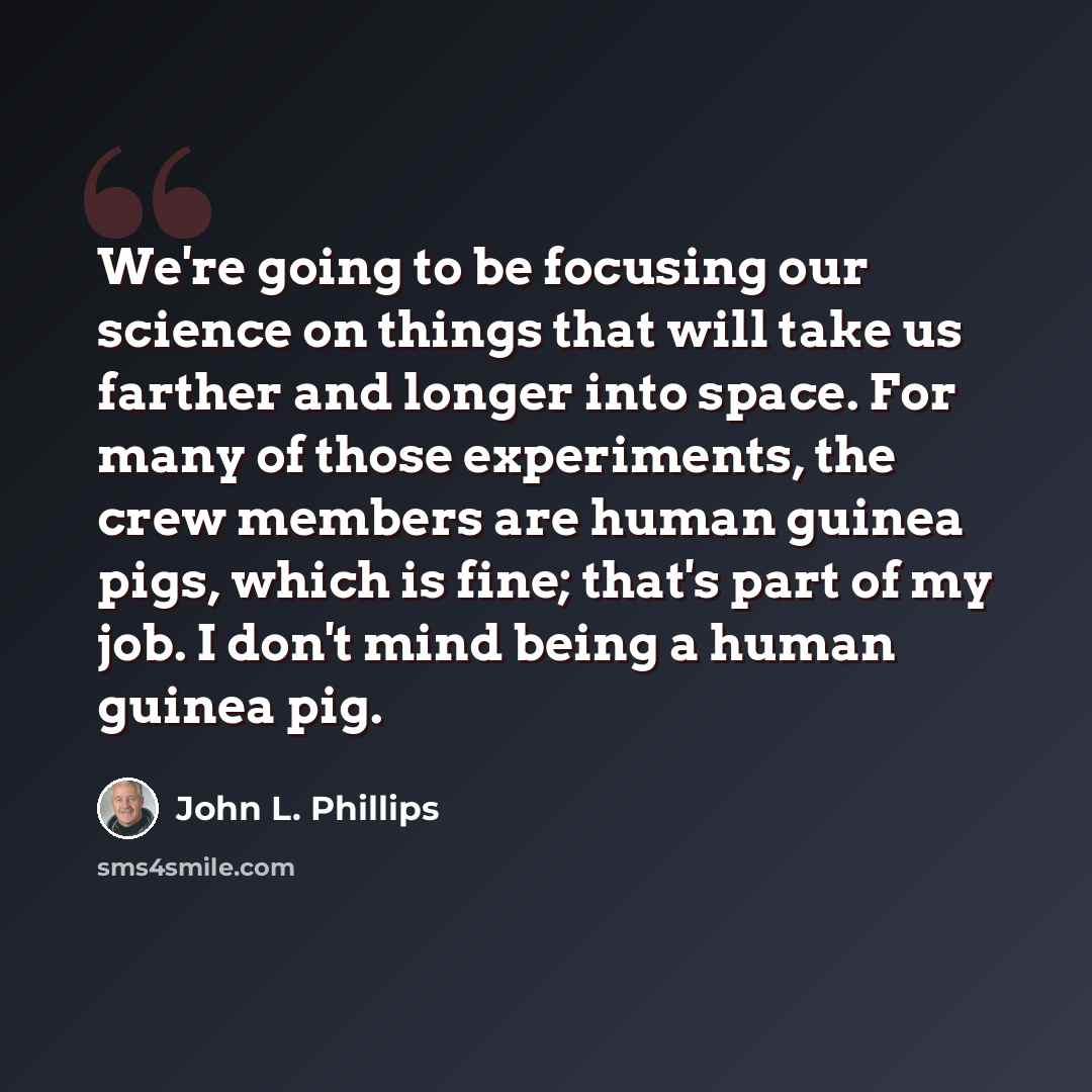 “We're going to be focusing our science on things that will take us farther and longer into space. For many of those experiments, the crew members are human guinea pigs, which is fine; that's part of my job. I don't mind being a human guinea pig.” quote by John L. Phillips