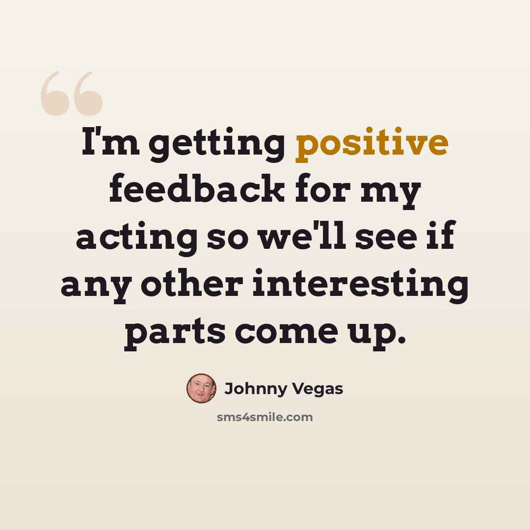 “I'm getting positive feedback for my acting so we'll see if any other interesting parts come up.” quote by Johnny Vegas