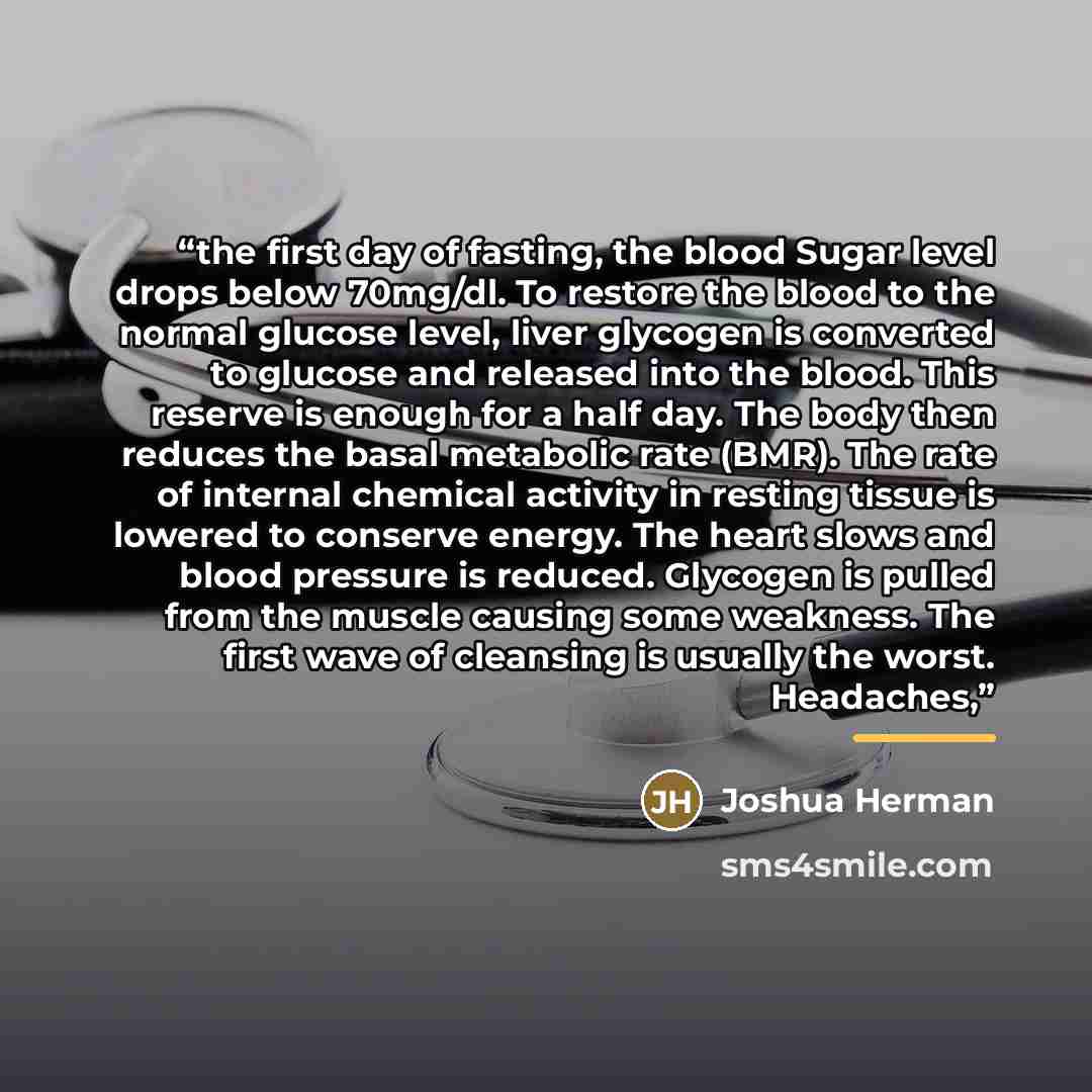 “the first day of fasting, the blood Sugar level drops below 70mg/dl. To restore the blood to the normal glucose level, liver glycogen is converted to glucose and released into the blood. This reserve is enough for a half day. The body then reduces the basal metabolic rate (BMR). The rate of…” quote by Joshua Herman