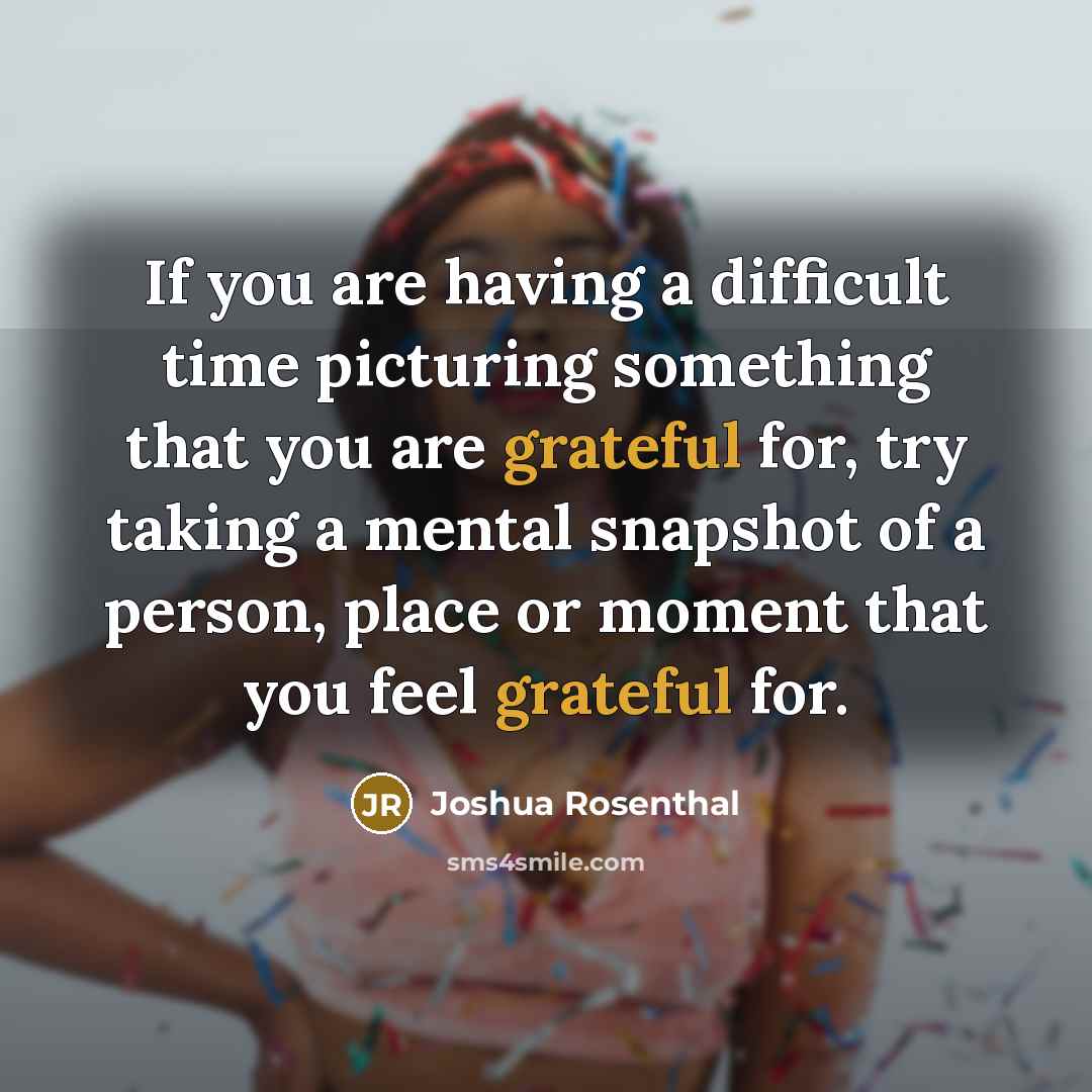 “If you are having a difficult time picturing something that you are grateful for, try taking a mental snapshot of a person, place or moment that you feel grateful for.” quote by Joshua Rosenthal