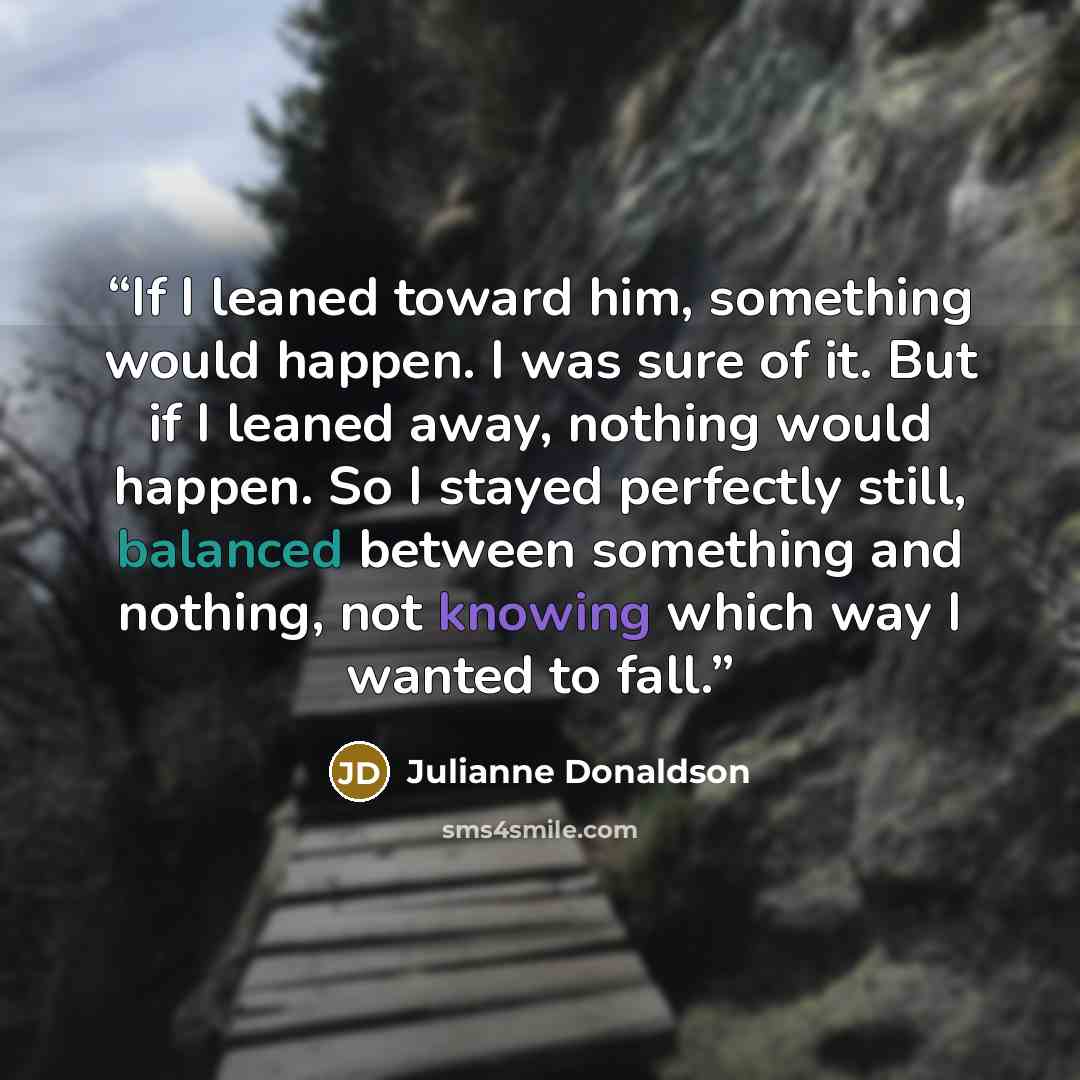 “If I leaned toward him, something would happen. I was sure of it. But if I leaned away, nothing would happen. So I stayed perfectly still, balanced between something and nothing, not knowing which way I wanted to fall.” quote by Julianne Donaldson