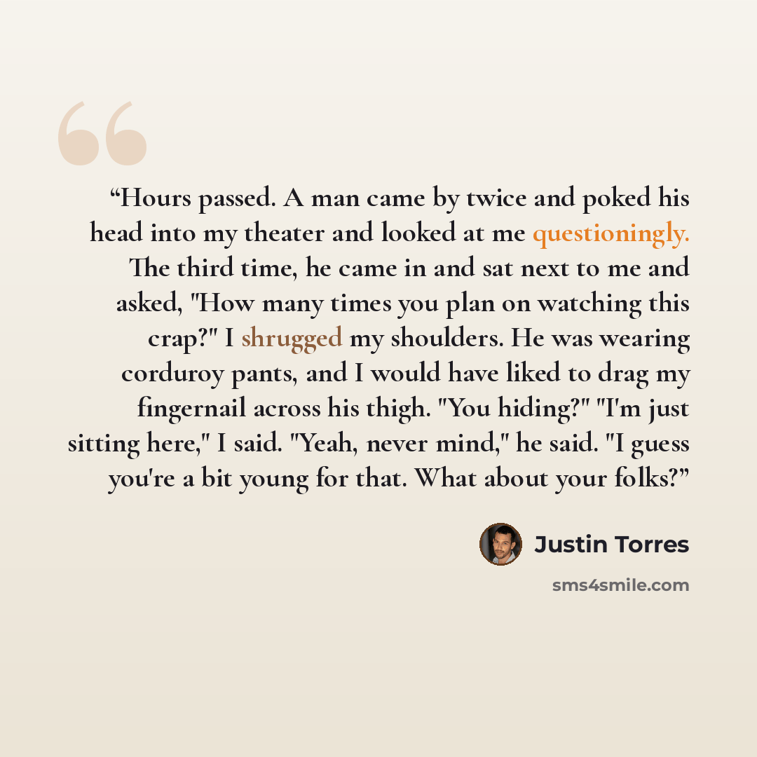 “Hours passed. A man came by twice and poked his head into my theater and looked at me questioningly. The third time, he came in and sat next to me and asked, "How many times you plan on watching this crap?" I shrugged my shoulders. He was wearing corduroy pants, and I would have liked to drag my…” quote by Justin Torres