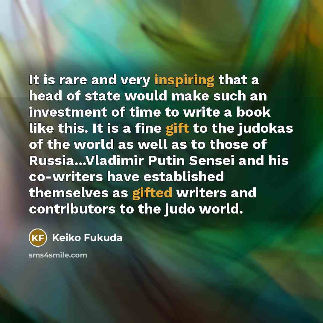 “It is rare and very inspiring that a head of state would make such an investment of time to write a book like this. It is a fine gift to the judokas of the world as well as to those of Russia...Vladimir Putin Sensei and his co-writers have established themselves as gifted writers and contributors…” quote by Keiko Fukuda