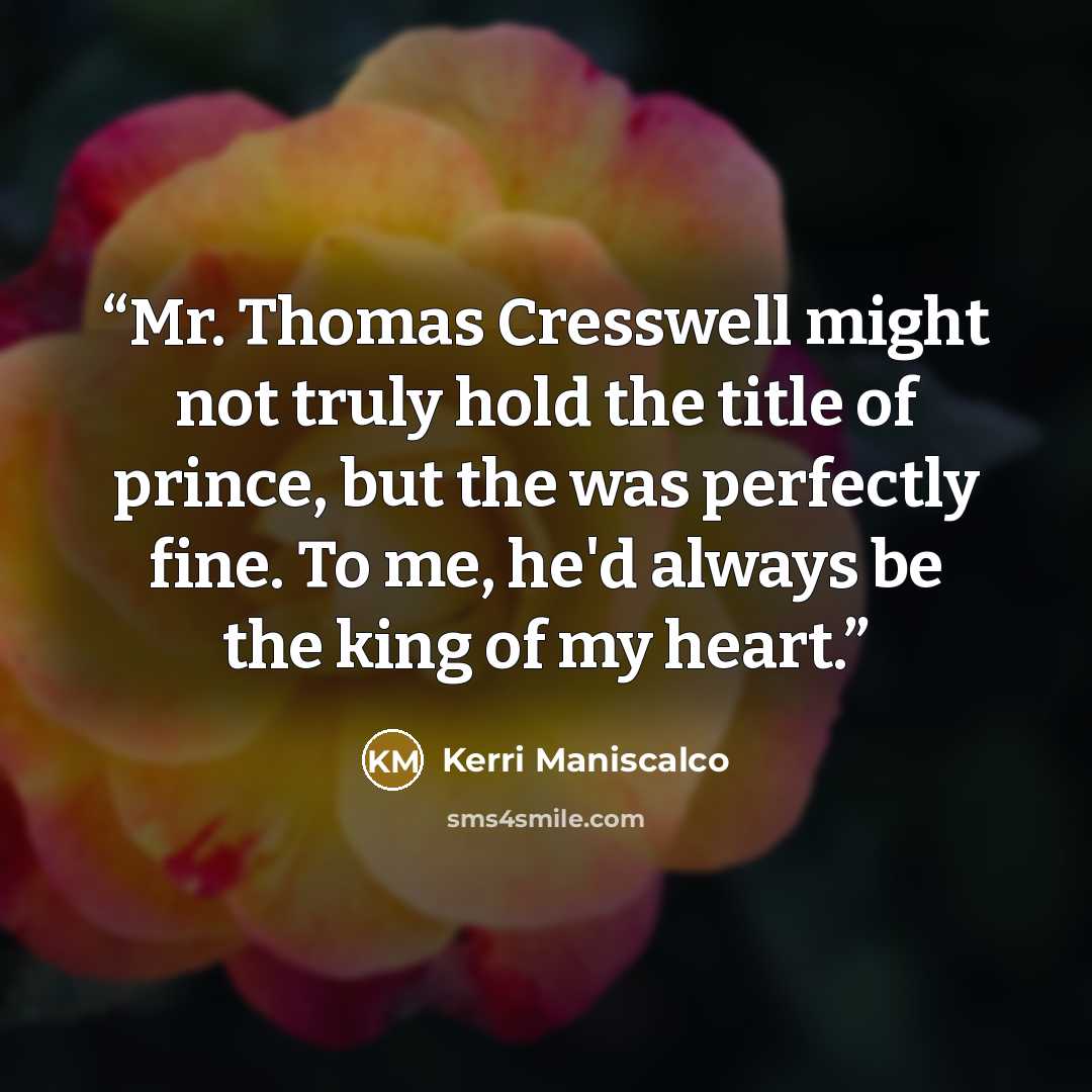“Mr. Thomas Cresswell might not truly hold the title of prince, but the was perfectly fine. To me, he'd always be the king of my heart.” quote by Kerri Maniscalco