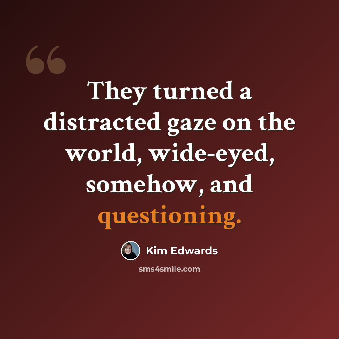 “They turned a distracted gaze on the world, wide-eyed, somehow, and questioning.” quote by Kim Edwards