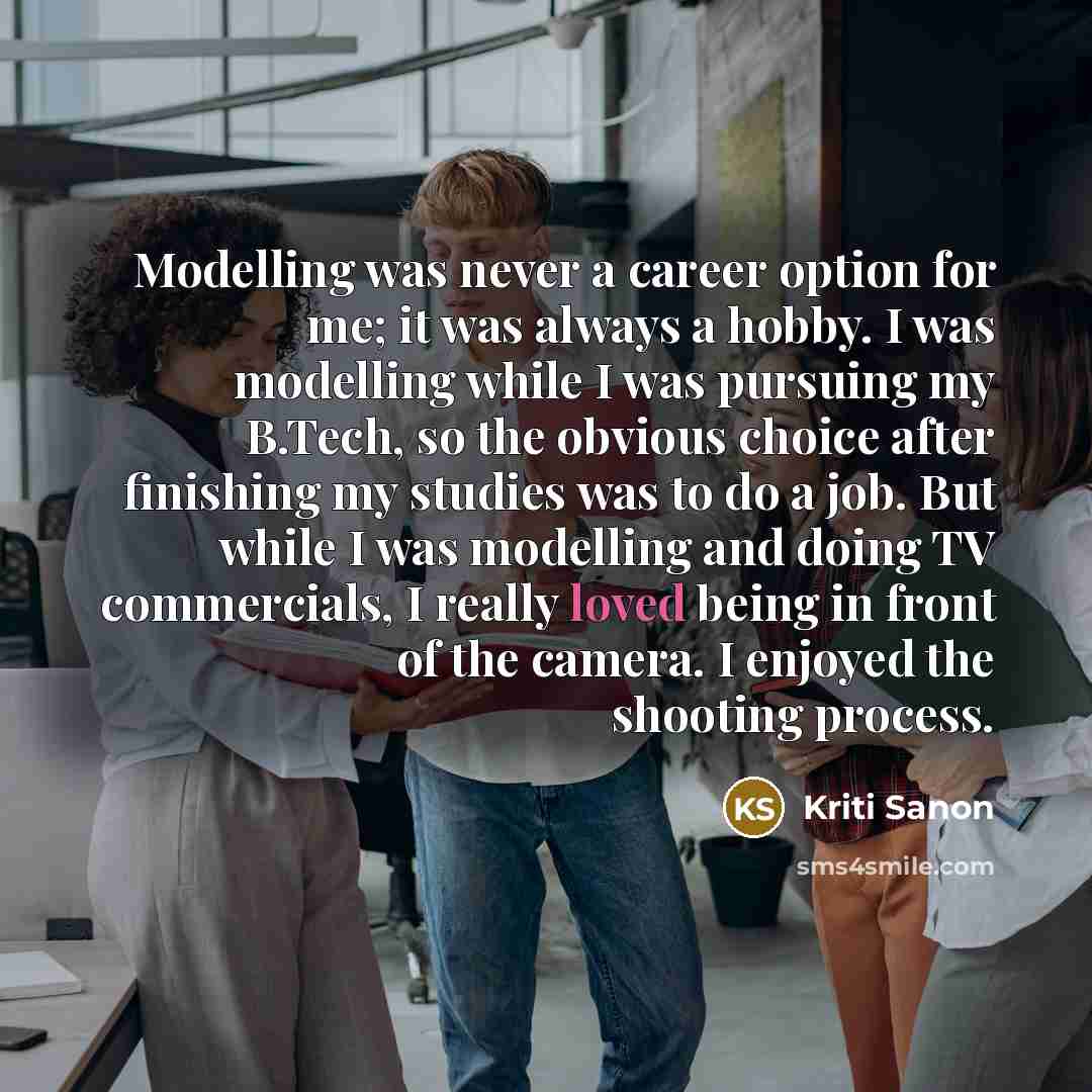 “Modelling was never a career option for me; it was always a hobby. I was modelling while I was pursuing my B.Tech, so the obvious choice after finishing my studies was to do a job. But while I was modelling and doing TV commercials, I really loved being in front of the camera. I enjoyed the…” quote by Kriti Sanon