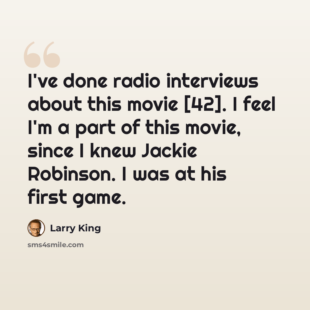 “I've done radio interviews about this movie [42]. I feel I'm a part of this movie, since I knew Jackie Robinson. I was at his first game.” quote by Larry King