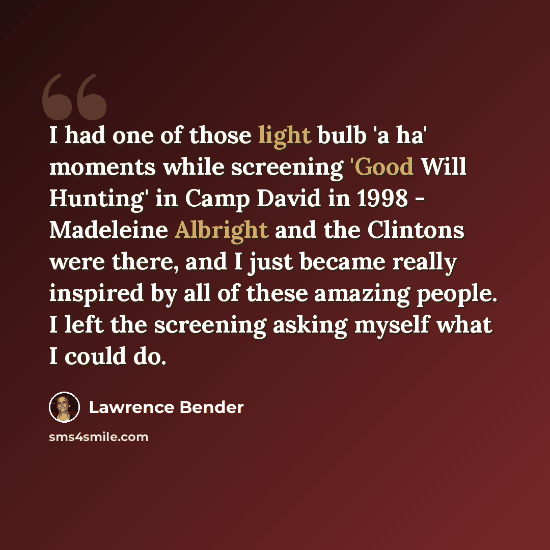 “I had one of those light bulb 'a ha' moments while screening 'Good Will Hunting' in Camp David in 1998 - Madeleine Albright and the Clintons were there, and I just became really inspired by all of these amazing people. I left the screening asking myself what I could do.” quote by Lawrence Bender