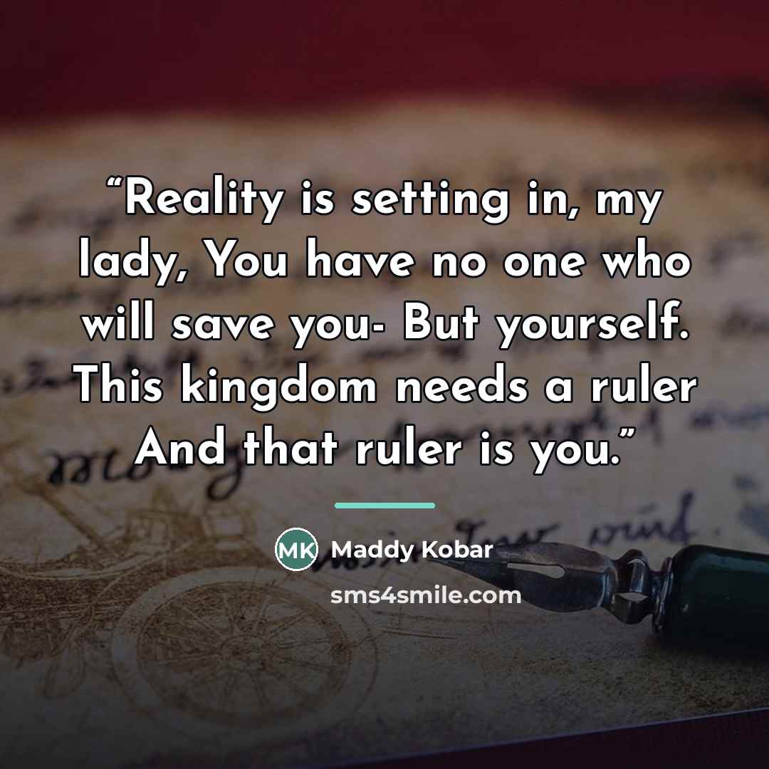 “Reality is setting in, my lady, You have no one who will save you- But yourself. This kingdom needs a ruler And that ruler is you.” quote by Maddy Kobar