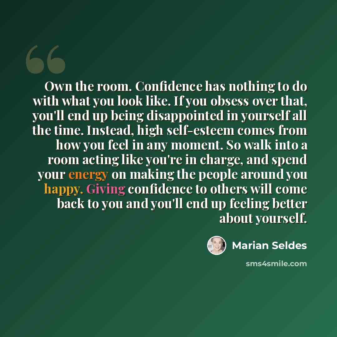 “Own the room. Confidence has nothing to do with what you look like. If you obsess over that, you'll end up being disappointed in yourself all the time. Instead, high self-esteem comes from how you feel in any moment. So walk into a room acting like you're in charge, and spend your energy on making…” quote by Marian Seldes