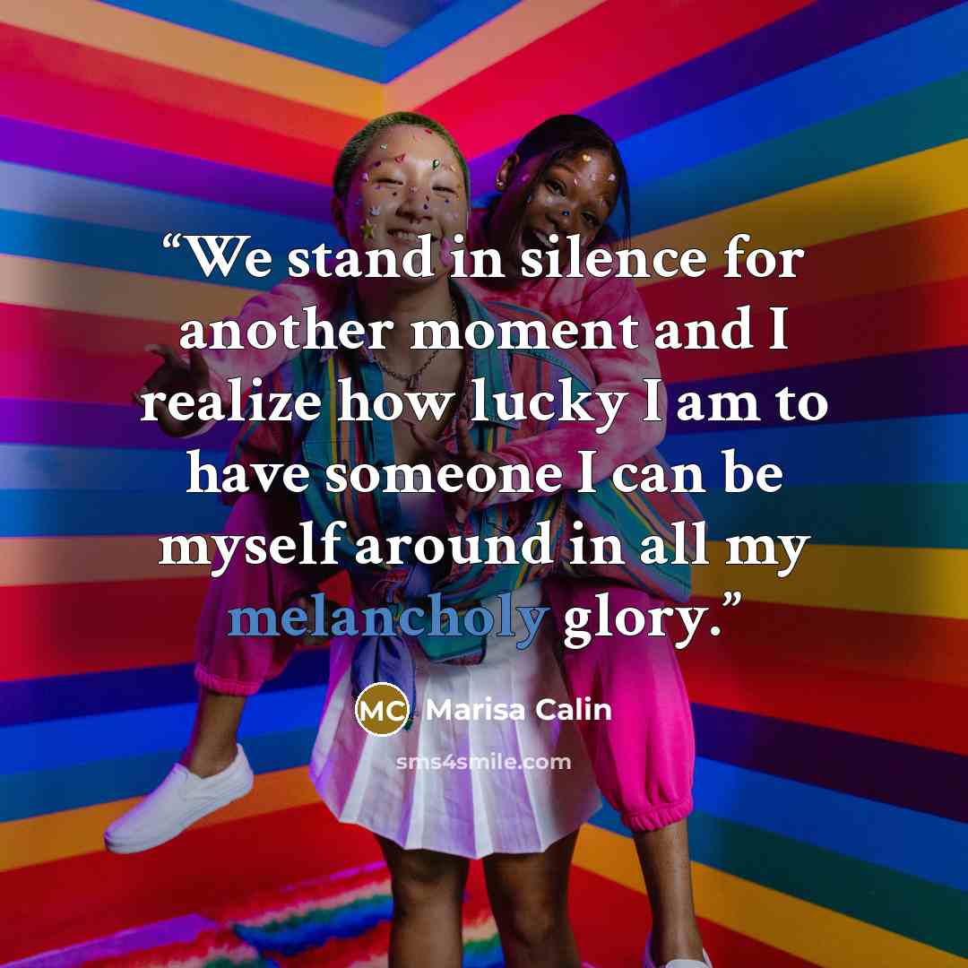 “We stand in silence for another moment and I realize how lucky I am to have someone I can be myself around in all my melancholy glory.” quote by Marisa Calin
