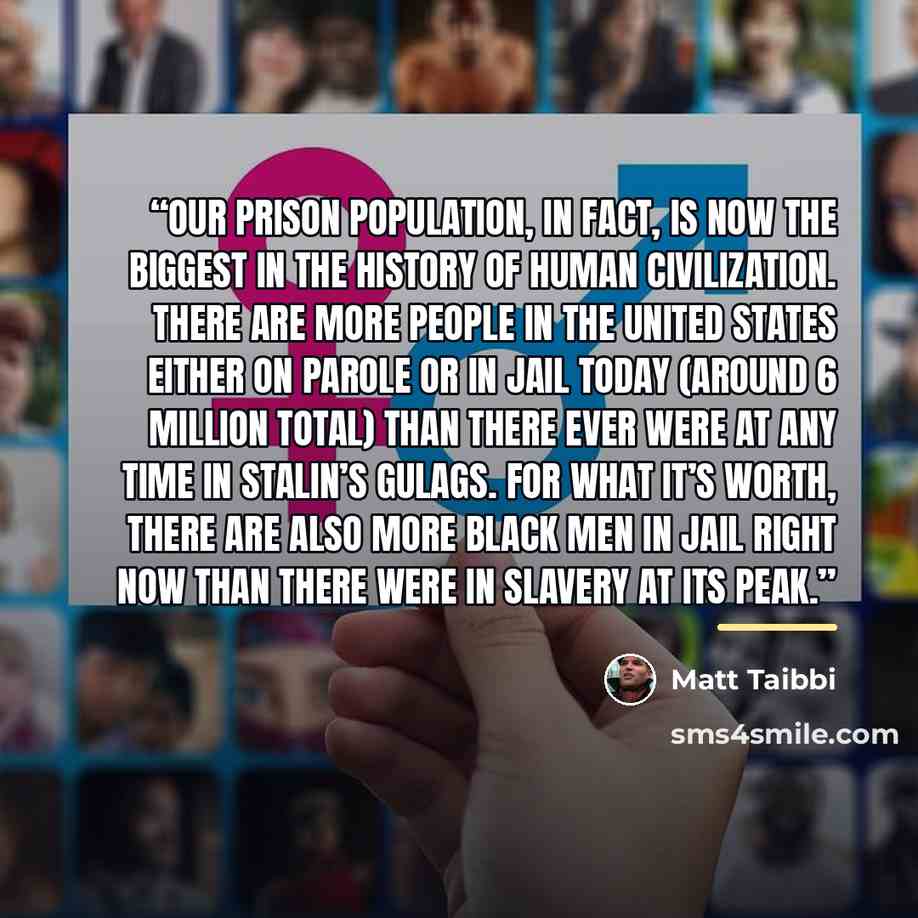 “Our prison population, in fact, is now the biggest in the history of human civilization. There are more people in the United States either on parole or in jail today (around 6 million total) than there ever were at any time in Stalin’s gulags. For what it’s worth, there are also more black men in…” quote by Matt Taibbi