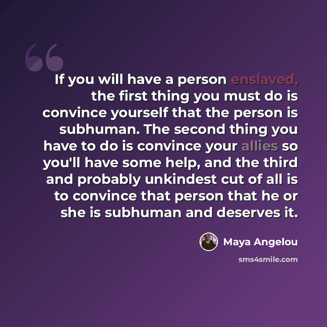 “If you will have a person enslaved, the first thing you must do is convince yourself that the person is subhuman. The second thing you have to do is convince your allies so you'll have some help, and the third and probably unkindest cut of all is to convince that person that he or she is subhuman…” quote by Maya Angelou