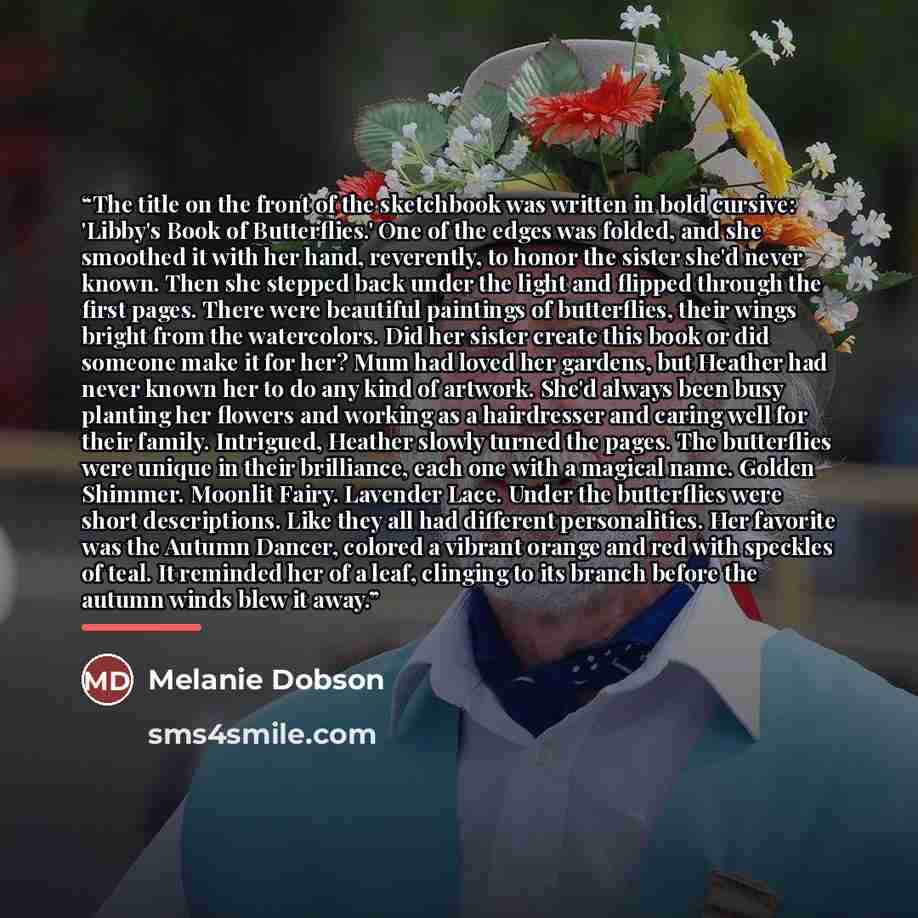 “The title on the front of the sketchbook was written in bold cursive: 'Libby's Book of Butterflies.' One of the edges was folded, and she smoothed it with her hand, reverently, to honor the sister she'd never known. Then she stepped back under the light and flipped through the first pages. There…” quote by Melanie Dobson