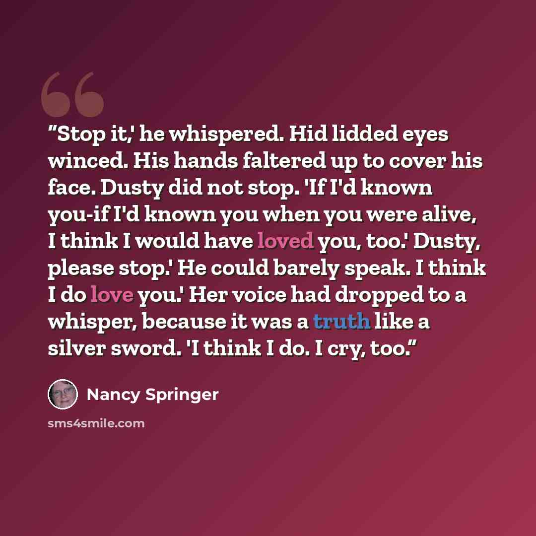 “Stop it,' he whispered. Hid lidded eyes winced. His hands faltered up to cover his face. Dusty did not stop. 'If I'd known you-if I'd known you when you were alive, I think I would have loved you, too.' Dusty, please stop.' He could barely speak. I think I do love you.' Her voice had dropped to a…” quote by Nancy Springer