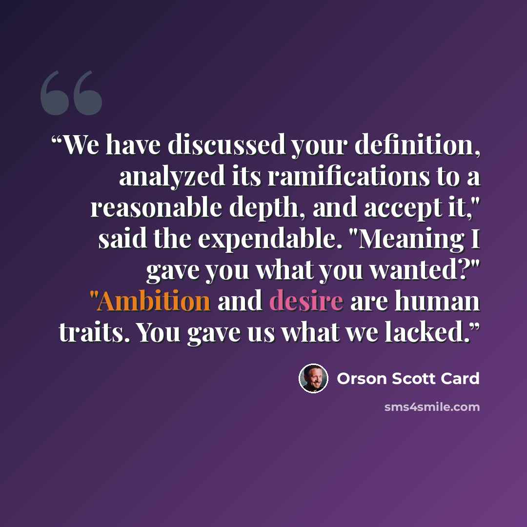“We have discussed your definition, analyzed its ramifications to a reasonable depth, and accept it," said the expendable. "Meaning I gave you what you wanted?" "Ambition and desire are human traits. You gave us what we lacked.” quote by Orson Scott Card