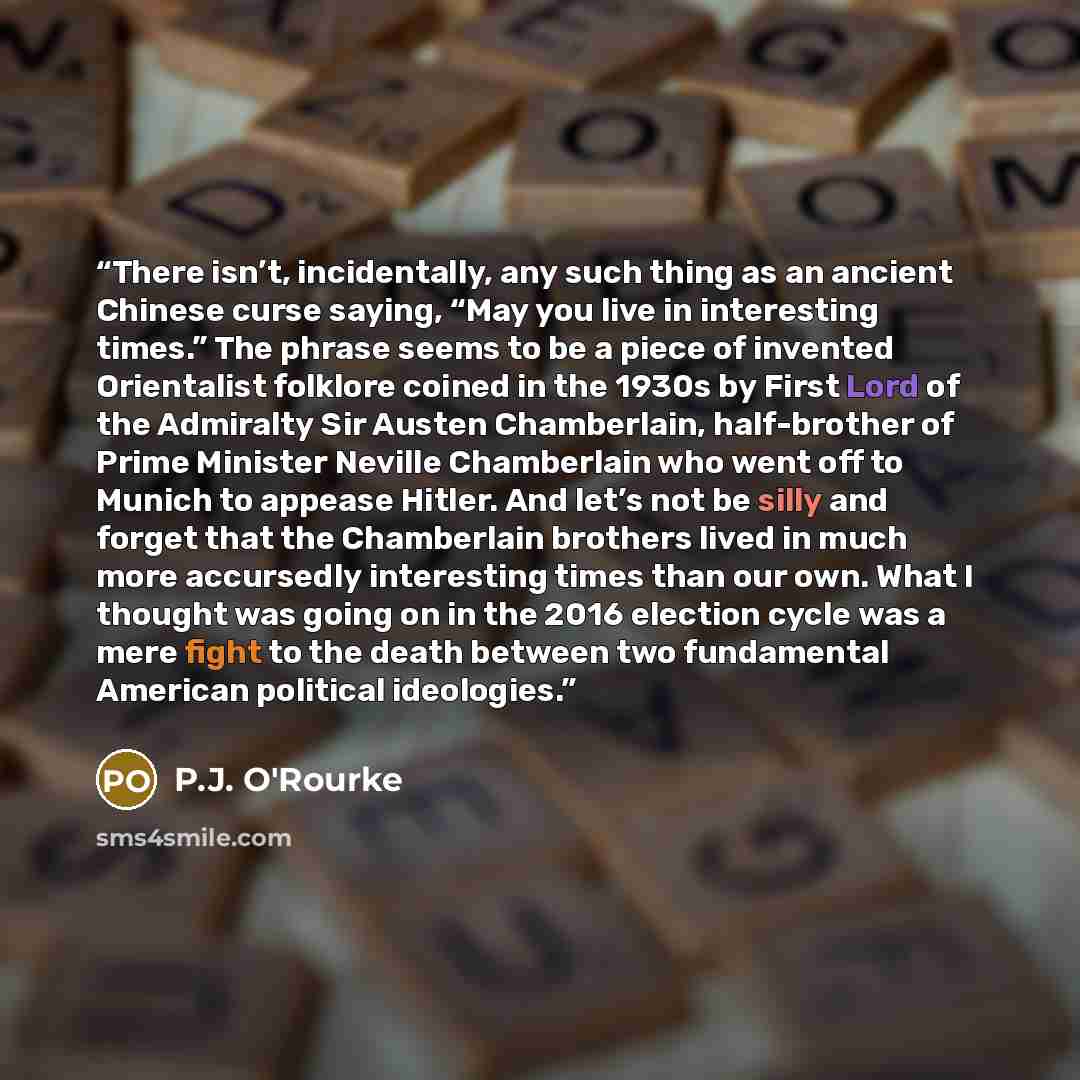 “There isn’t, incidentally, any such thing as an ancient Chinese curse saying, “May you live in interesting times.” The phrase seems to be a piece of invented Orientalist folklore coined in the 1930s by First Lord of the Admiralty Sir Austen Chamberlain, half-brother of Prime Minister Neville…” quote by P.J. O'Rourke