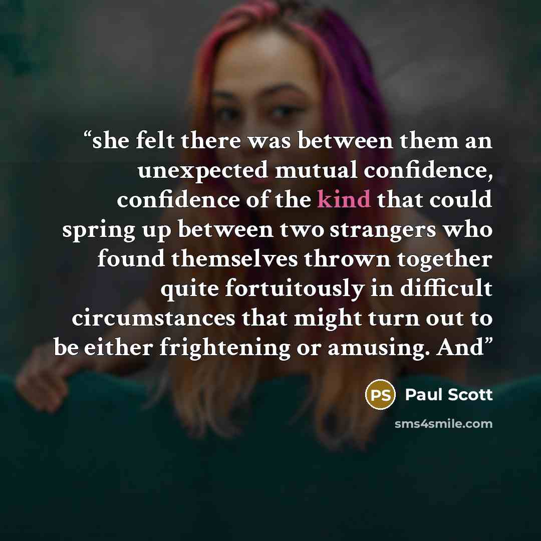 “she felt there was between them an unexpected mutual confidence, confidence of the kind that could spring up between two strangers who found themselves thrown together quite fortuitously in difficult circumstances that might turn out to be either frightening or amusing. And” quote by Paul Scott