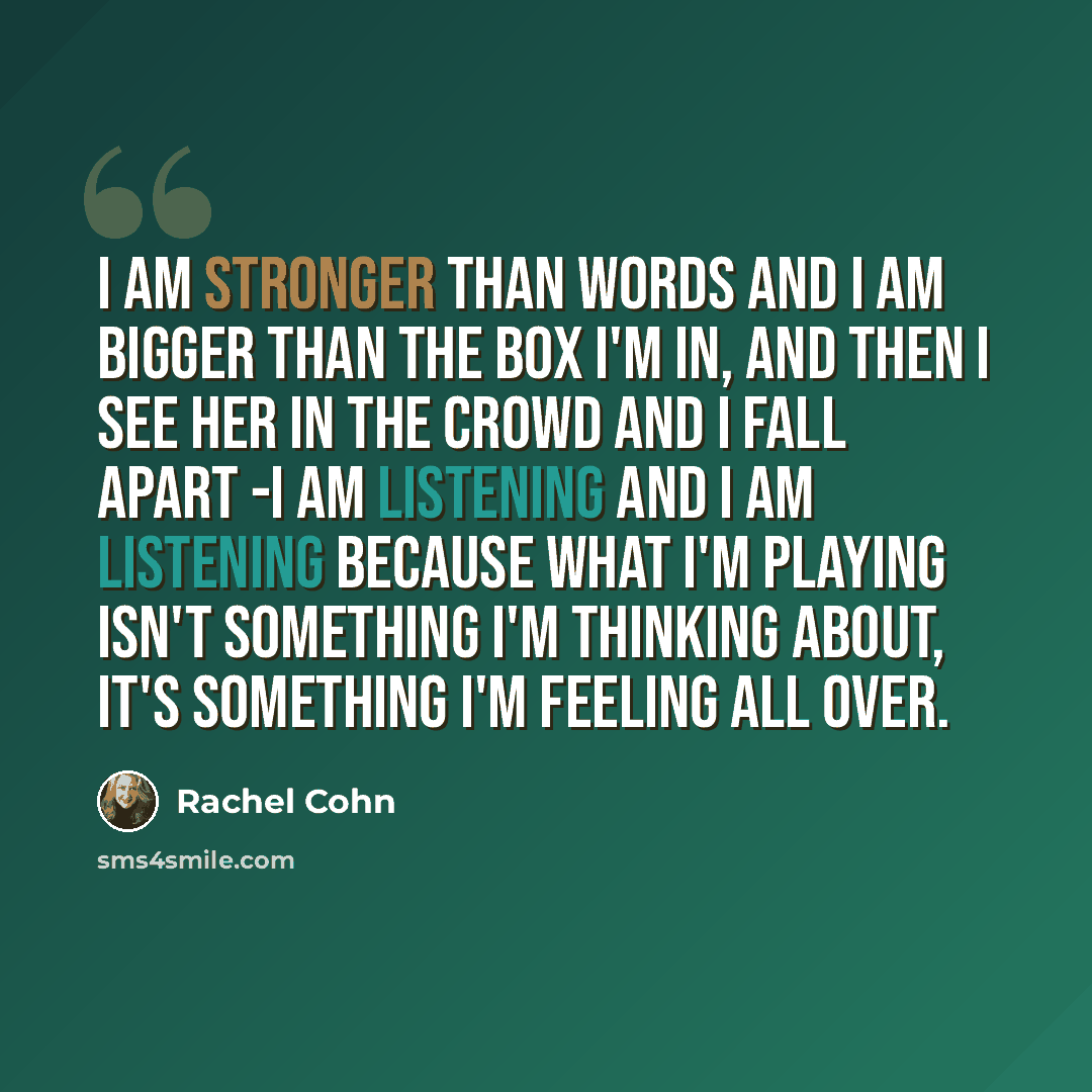 “I am stronger than words and I am bigger than the box I'm in, and then I see her in the crowd and I fall apart -I am listening and I am listening because what I'm playing isn't something I'm thinking about, it's something I'm feeling all over.” quote by Rachel Cohn