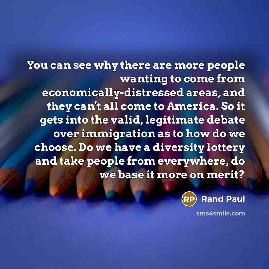 “You can see why there are more people wanting to come from economically-distressed areas, and they can't all come to America. So it gets into the valid, legitimate debate over immigration as to how do we choose. Do we have a diversity lottery and take people from everywhere, do we base it more on…” quote by Rand Paul