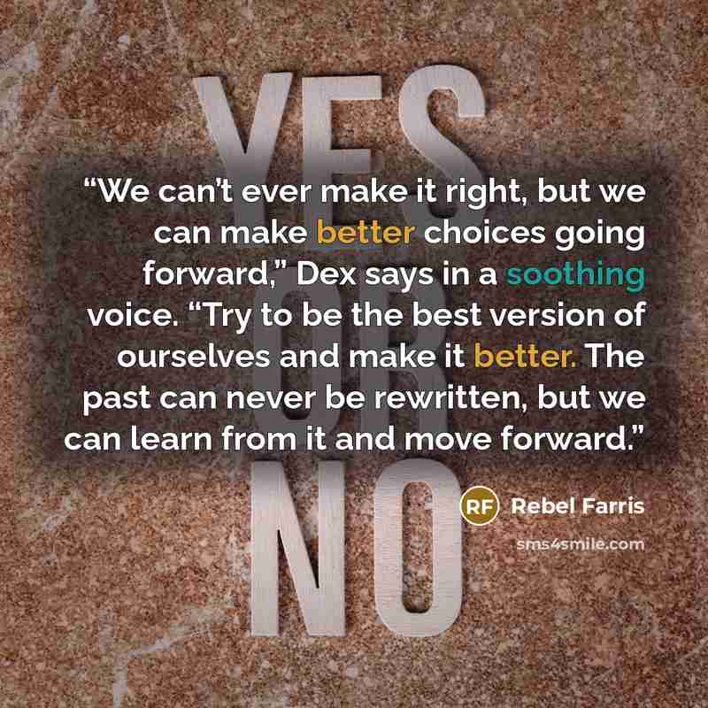 “We can’t ever make it right, but we can make better choices going forward,” Dex says in a soothing voice. “Try to be the best version of ourselves and make it better. The past can never be rewritten, but we can learn from it and move forward.” quote by Rebel Farris