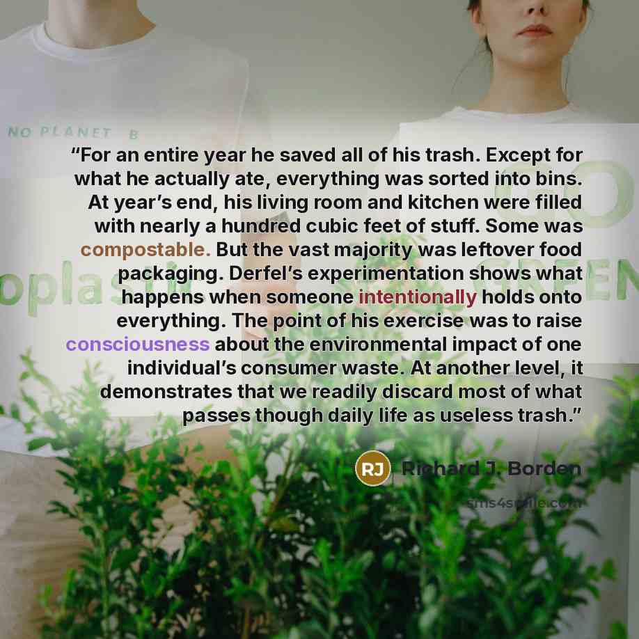 “For an entire year he saved all of his trash. Except for what he actually ate, everything was sorted into bins. At year’s end, his living room and kitchen were filled with nearly a hundred cubic feet of stuff. Some was compostable. But the vast majority was leftover food packaging. Derfel’s…” quote by Richard J. Borden