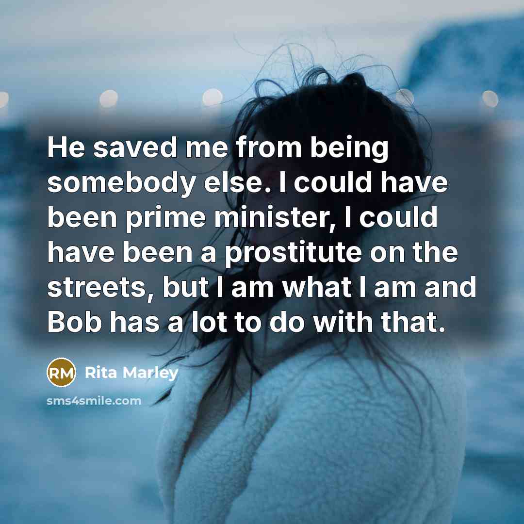“He saved me from being somebody else. I could have been prime minister, I could have been a prostitute on the streets, but I am what I am and Bob has a lot to do with that.” quote by Rita Marley