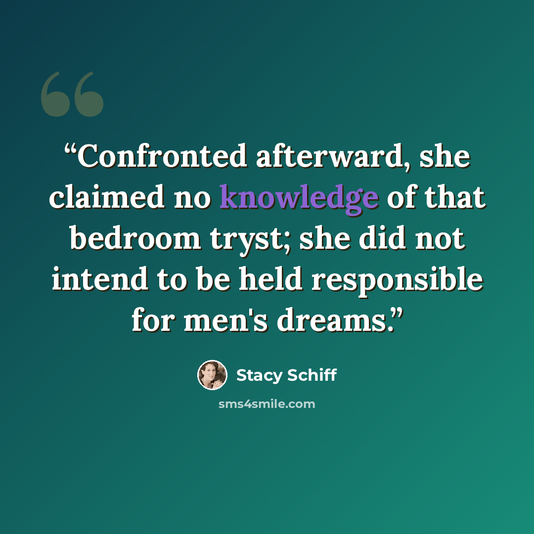 “Confronted afterward, she claimed no knowledge of that bedroom tryst; she did not intend to be held responsible for men's dreams.” quote by Stacy Schiff