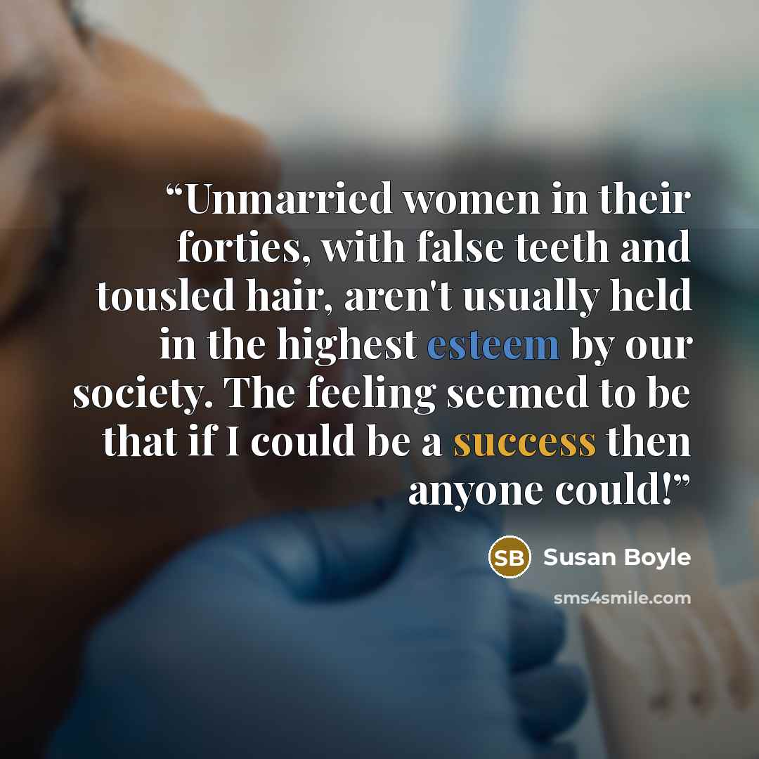 “Unmarried women in their forties, with false teeth and tousled hair, aren't usually held in the highest esteem by our society. The feeling seemed to be that if I could be a success then anyone could!” quote by Susan Boyle