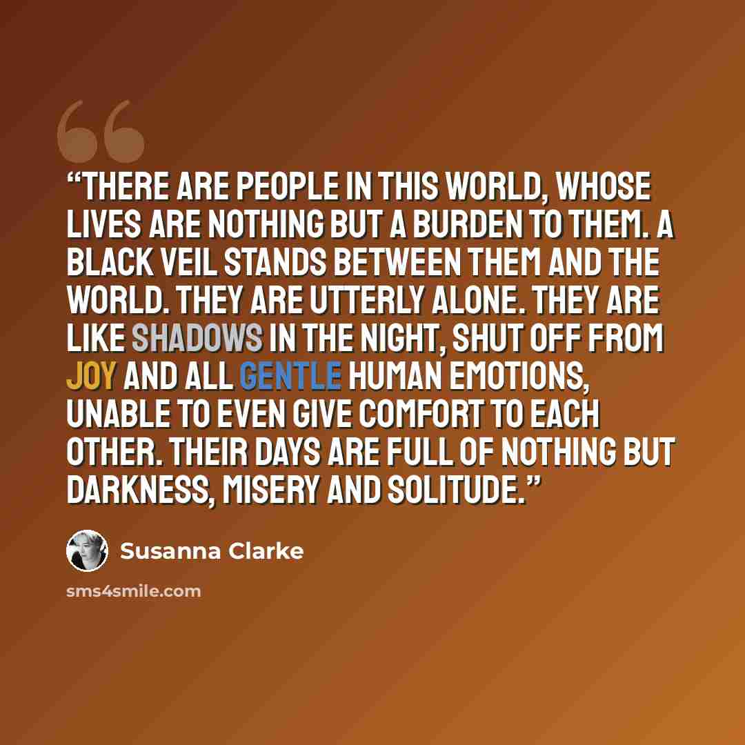 “There are people in this world, whose lives are nothing but a burden to them. A black veil stands between them and the world. They are utterly alone. They are like shadows in the night, shut off from joy and all gentle human emotions, unable to even give comfort to each other. Their days are full…” quote by Susanna Clarke