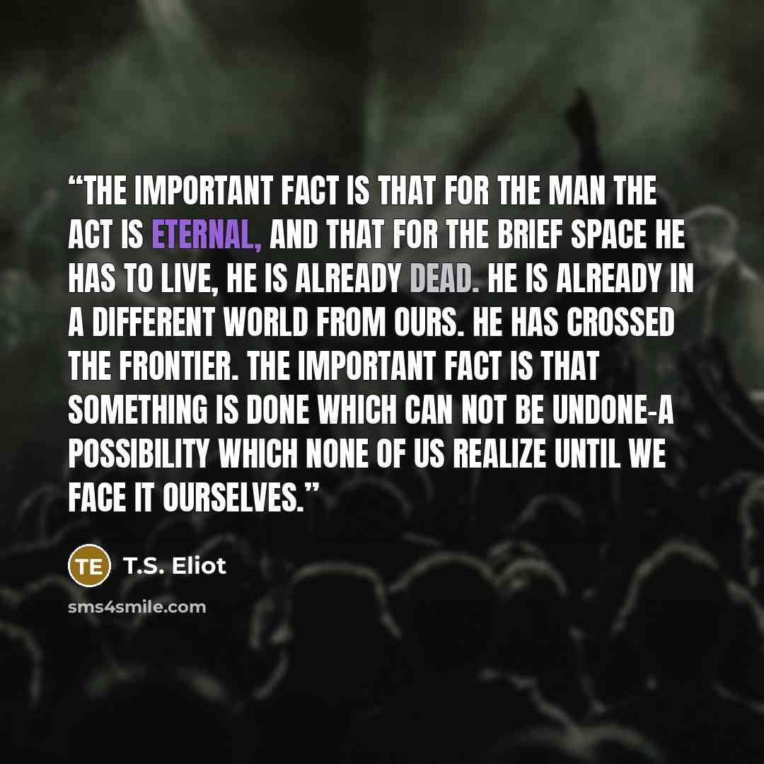 “The important fact is that for the man the act is eternal, and that for the brief space he has to live, he is already dead. He is already in a different world from ours. He has crossed the frontier. The important fact is that something is done which can not be undone-a possibility which none of us…” quote by T.S. Eliot