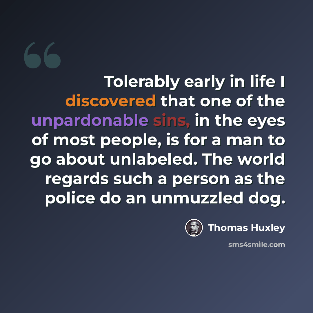 “Tolerably early in life I discovered that one of the unpardonable sins, in the eyes of most people, is for a man to go about unlabeled. The world regards such a person as the police do an unmuzzled dog.” quote by Thomas Huxley