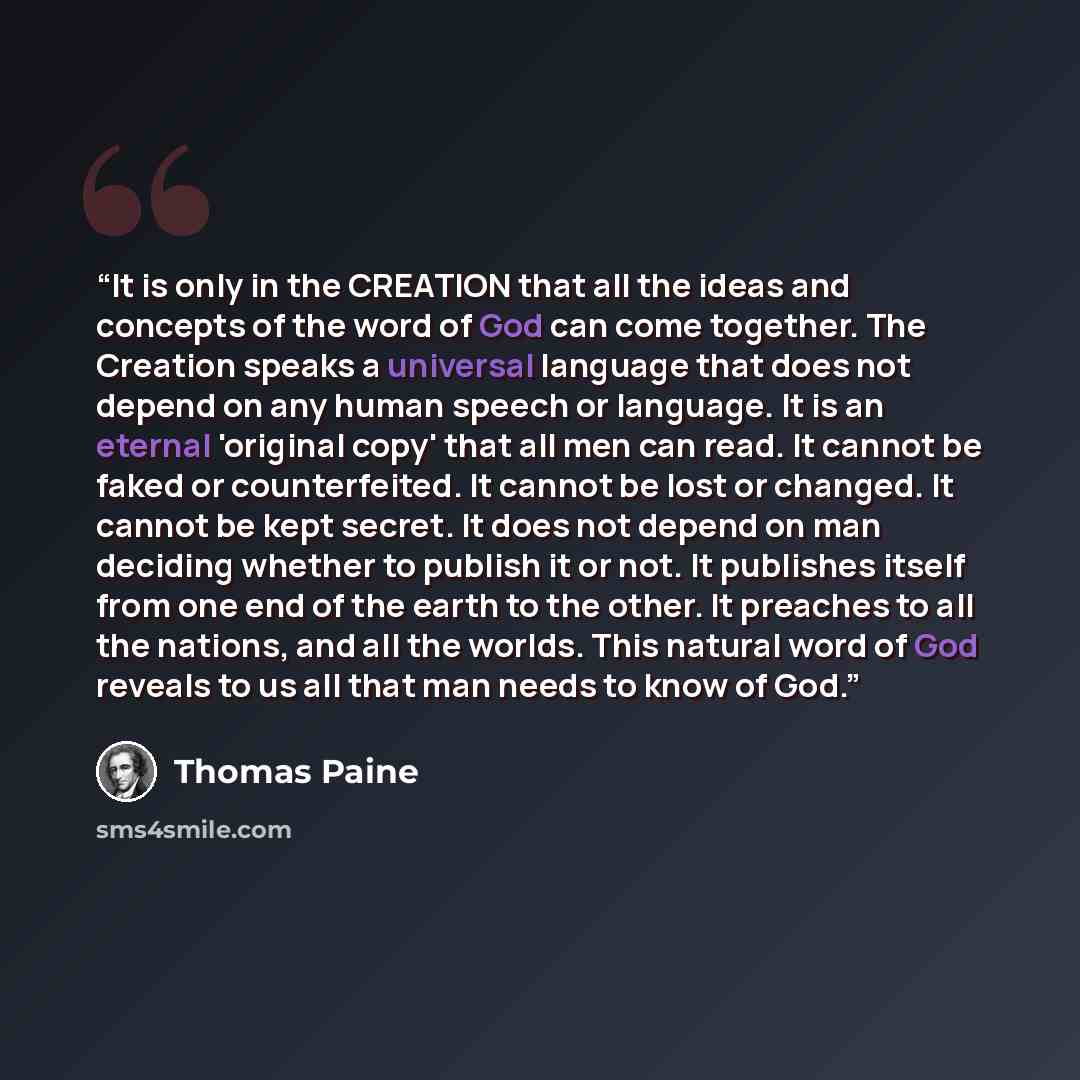 “It is only in the CREATION that all the ideas and concepts of the word of God can come together. The Creation speaks a universal language that does not depend on any human speech or language. It is an eternal 'original copy' that all men can read. It cannot be faked or counterfeited. It cannot be…” quote by Thomas Paine
