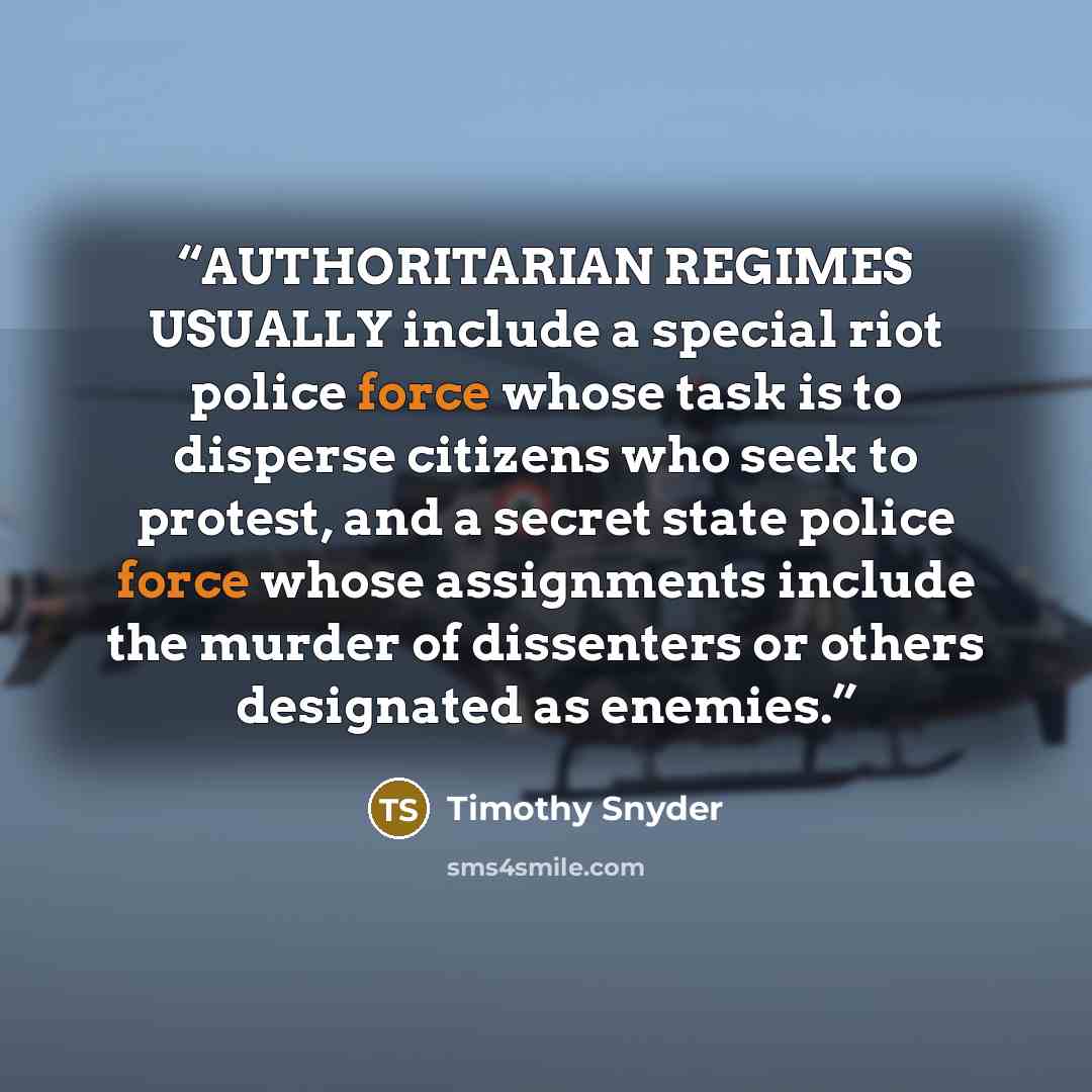 “AUTHORITARIAN REGIMES USUALLY include a special riot police force whose task is to disperse citizens who seek to protest, and a secret state police force whose assignments include the murder of dissenters or others designated as enemies.” quote by Timothy Snyder
