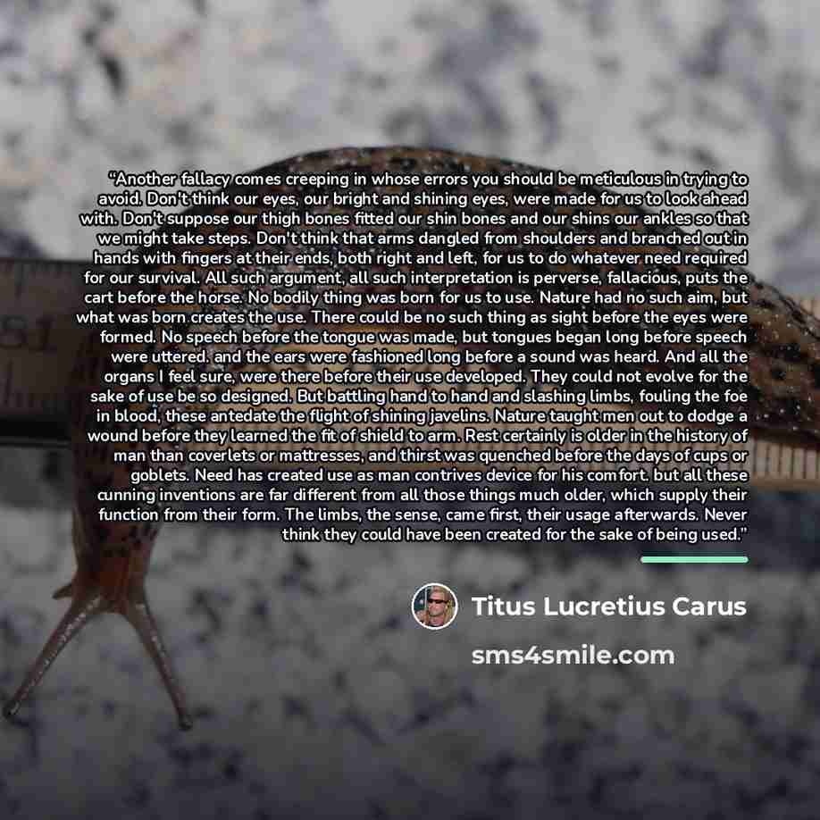 “Another fallacy comes creeping in whose errors you should be meticulous in trying to avoid. Don't think our eyes, our bright and shining eyes, were made for us to look ahead with. Don't suppose our thigh bones fitted our shin bones and our shins our ankles so that we might take steps. Don't think…” quote by Titus Lucretius Carus