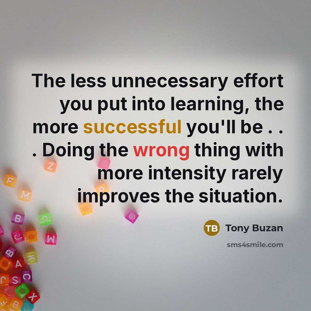 “The less unnecessary effort you put into learning, the more successful you'll be . . . Doing the wrong thing with more intensity rarely improves the situation.” quote by Tony Buzan