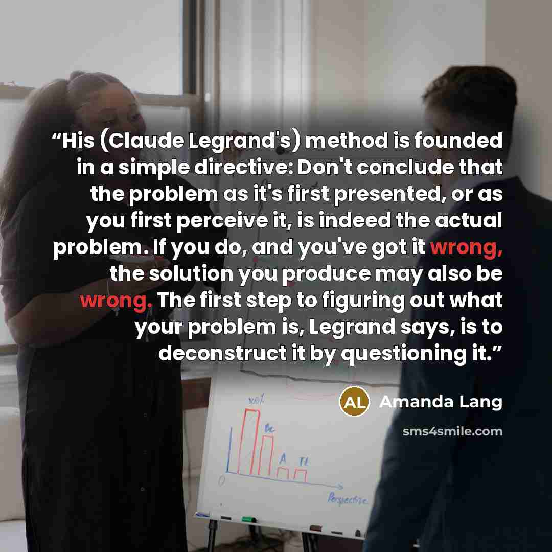 “His (Claude Legrand's) method is founded in a simple directive: Don't conclude that the problem as it's first presented, or as you first perceive it, is indeed the actual problem. If you do, and you've got it wrong, the solution you produce may also be wrong. The first step to figuring out what…” quote by Amanda Lang
