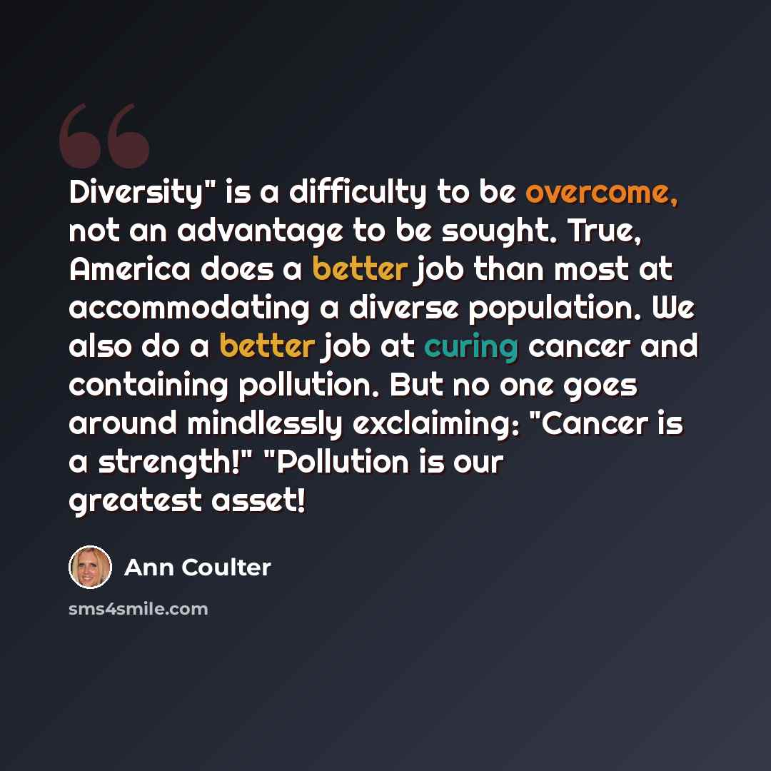 “Diversity" is a difficulty to be overcome, not an advantage to be sought. True, America does a better job than most at accommodating a diverse population. We also do a better job at curing cancer and containing pollution. But no one goes around mindlessly exclaiming: "Cancer is a strength!"…” quote by Ann Coulter