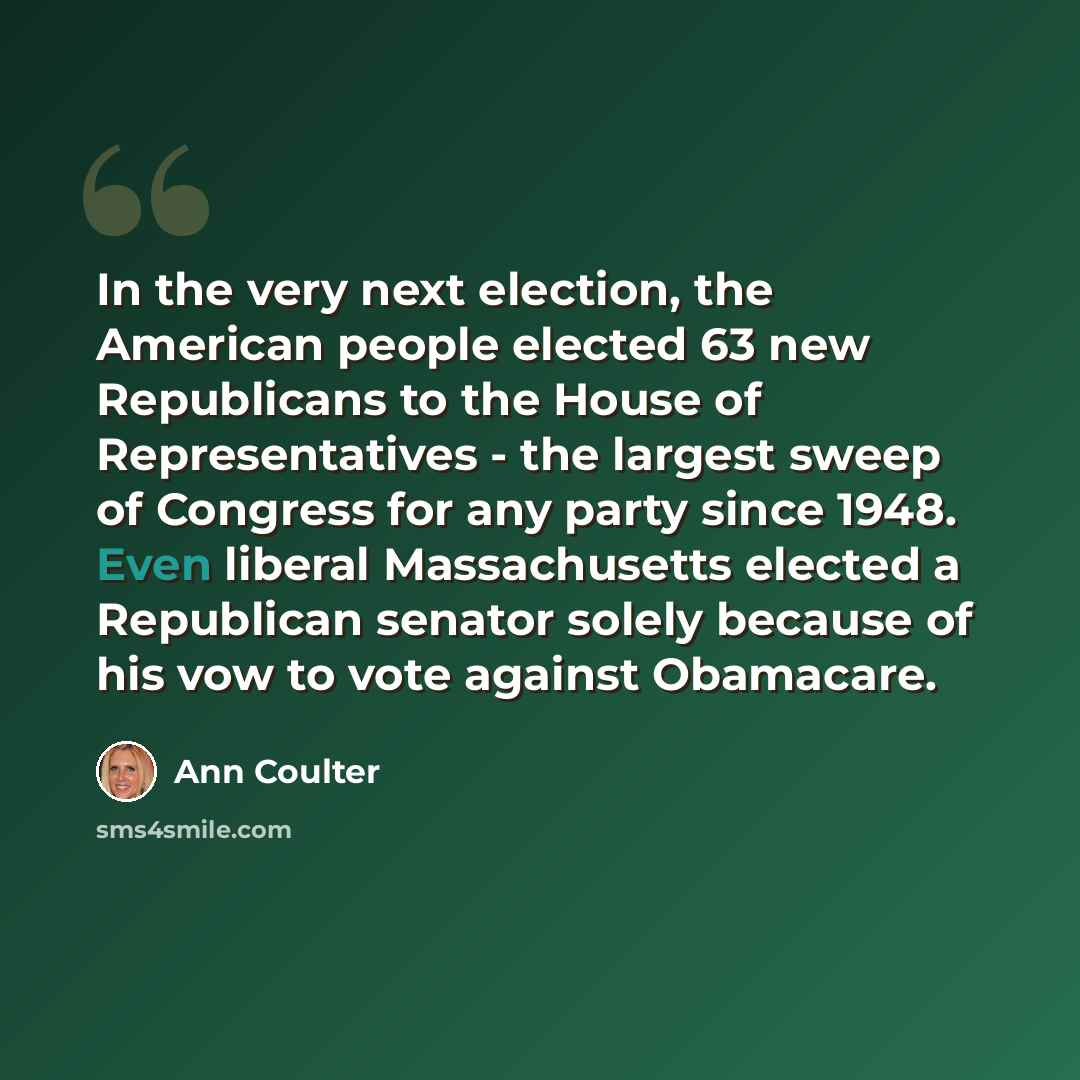 “In the very next election, the American people elected 63 new Republicans to the House of Representatives - the largest sweep of Congress for any party since 1948. Even liberal Massachusetts elected a Republican senator solely because of his vow to vote against Obamacare.” quote by Ann Coulter