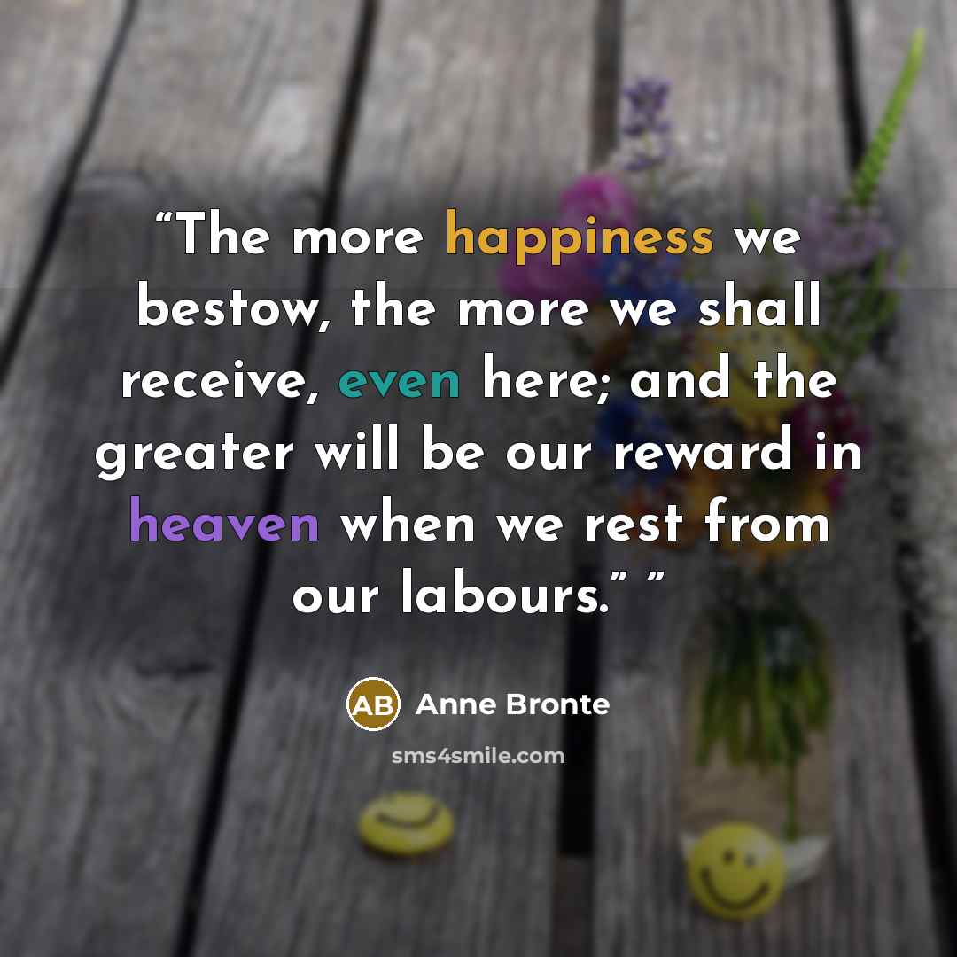 “The more happiness we bestow, the more we shall receive, even here; and the greater will be our reward in heaven when we rest from our labours.”” quote by Anne Brontë