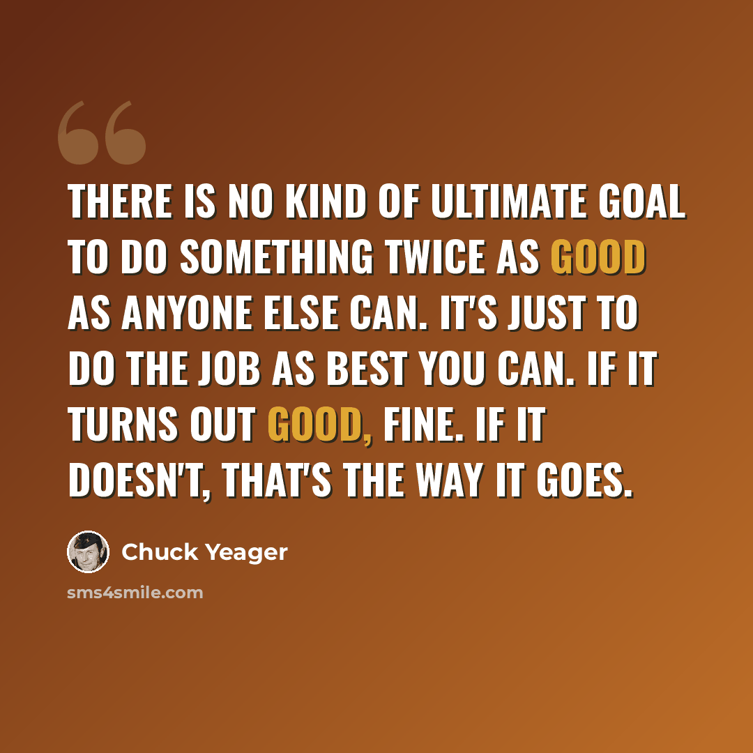 “There is no kind of ultimate goal to do something twice as good as anyone else can. It's just to do the job as best you can. If it turns out good, fine. If it doesn't, that's the way it goes.” quote by Chuck Yeager