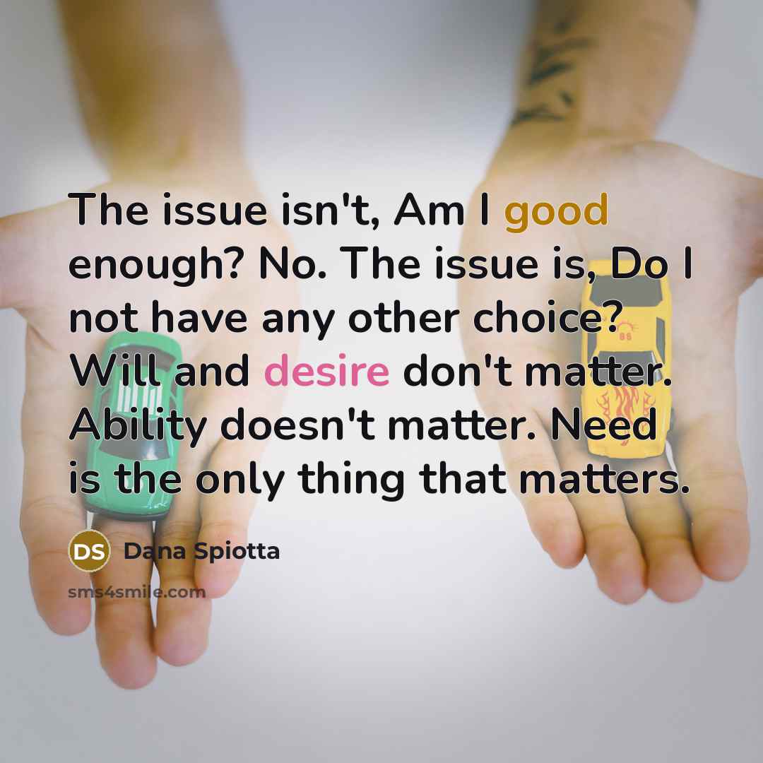 “The issue isn't, Am I good enough? No. The issue is, Do I not have any other choice? Will and desire don't matter. Ability doesn't matter. Need is the only thing that matters.” quote by Dana Spiotta