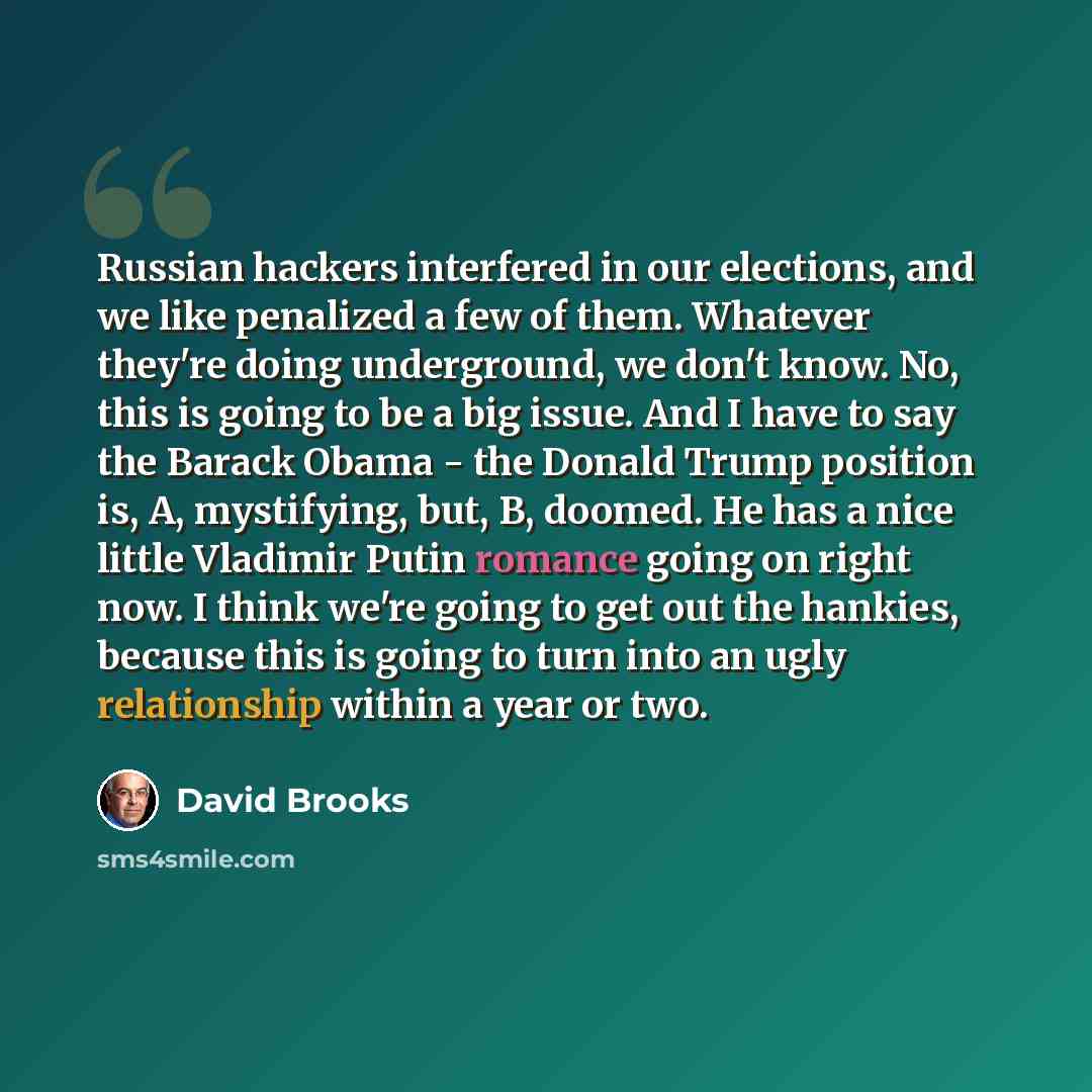 “Russian hackers interfered in our elections, and we like penalized a few of them. Whatever they're doing underground, we don't know. No, this is going to be a big issue. And I have to say the Barack Obama - the Donald Trump position is, A, mystifying, but, B, doomed. He has a nice little Vladimir…” quote by David Brooks