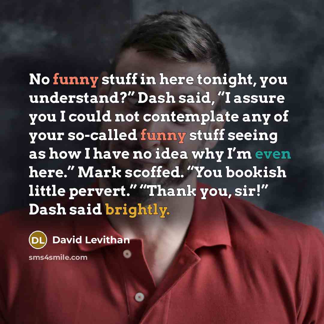 “No funny stuff in here tonight, you understand?” Dash said, “I assure you I could not contemplate any of your so-called funny stuff seeing as how I have no idea why I’m even here.” Mark scoffed. “You bookish little pervert.” “Thank you, sir!” Dash said brightly.” quote by David Levithan