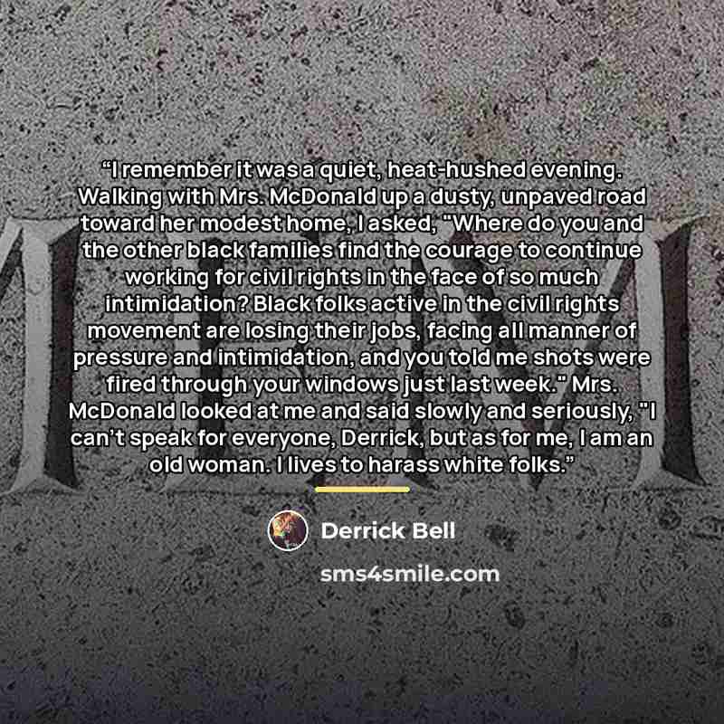 “I remember it was a quiet, heat-hushed evening. Walking with Mrs. McDonald up a dusty, unpaved road toward her modest home, I asked, "Where do you and the other black families find the courage to continue working for civil rights in the face of so much intimidation? Black folks active in the civil…” quote by Derrick Bell