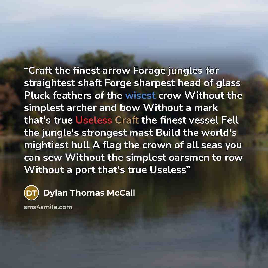 “Craft the finest arrow Forage jungles for straightest shaft Forge sharpest head of glass Pluck feathers of the wisest crow Without the simplest archer and bow Without a mark that's true Useless Craft the finest vessel Fell the jungle's strongest mast Build the world's mightiest hull A flag the…” quote by Dylan Thomas McCall