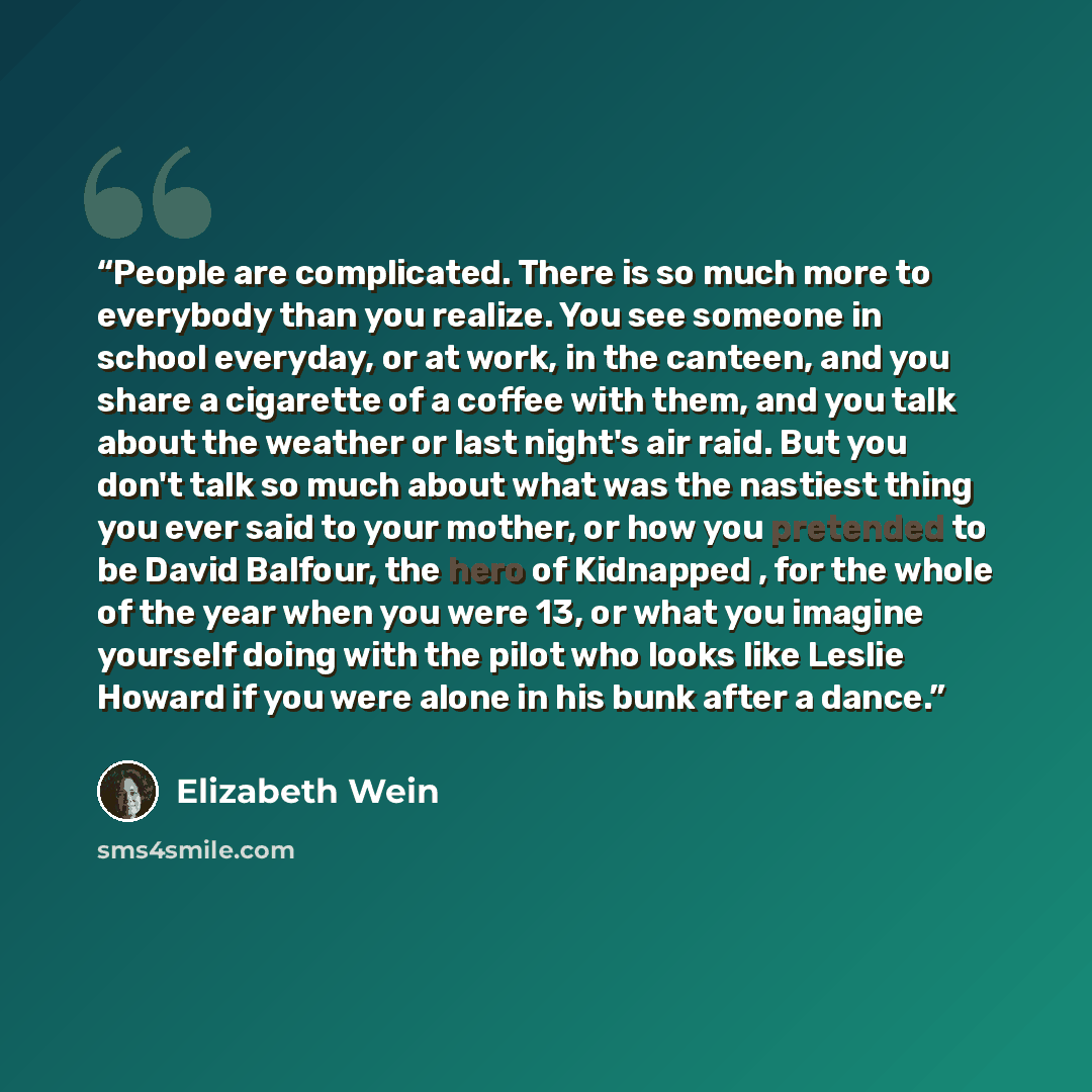 “People are complicated. There is so much more to everybody than you realize. You see someone in school everyday, or at work, in the canteen, and you share a cigarette of a coffee with them, and you talk about the weather or last night's air raid. But you don't talk so much about what was the…” quote by Elizabeth Wein