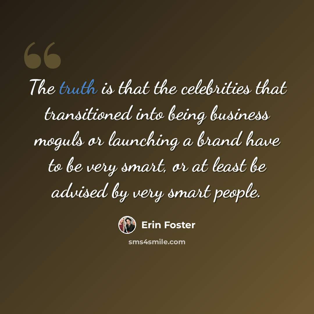 “The truth is that the celebrities that transitioned into being business moguls or launching a brand have to be very smart, or at least be advised by very smart people.” quote by Erin Foster