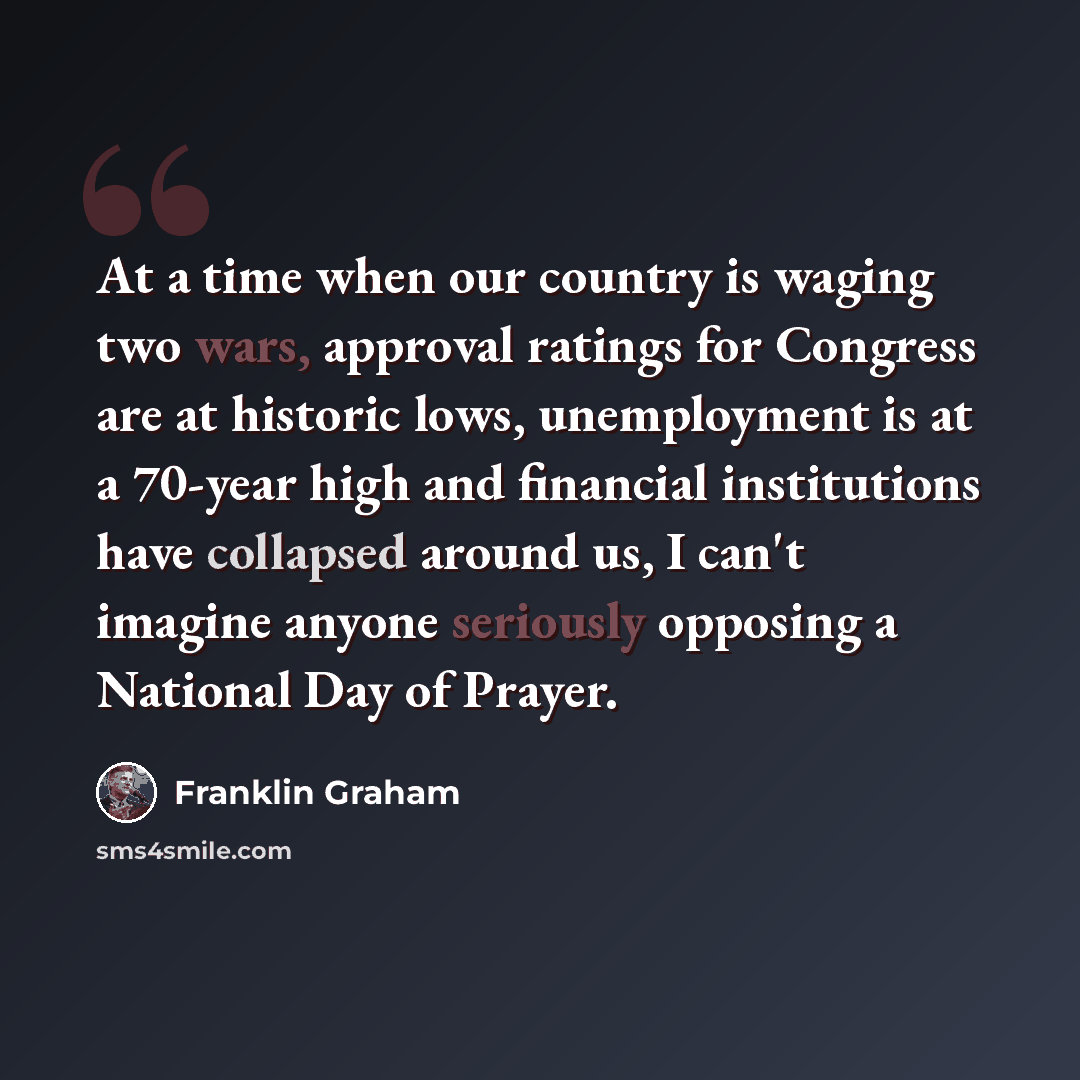 “At a time when our country is waging two wars, approval ratings for Congress are at historic lows, unemployment is at a 70-year high and financial institutions have collapsed around us, I can't imagine anyone seriously opposing a National Day of Prayer.” quote by Franklin Graham